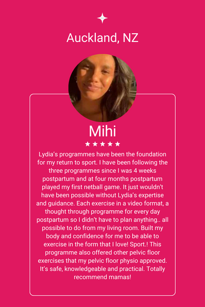 Just for Mums client review: Lydia’s programmes have been the foundation for my return to sport. I have been following the three programmes since I was 4 weeks postpartum and at four months postpartum played my first netball game. It just wouldn’t have been possible without Lydia’s expertise and guidance. Each exercise in a video format, a thought through programme for every day postpartum so I didn’t have to plan anything.. all possible to do from my living room. Built my body and confidence for me to be able to exercise in the form that I love! Sport.! This programme also offered other pelvic floor exercises that my pelvic floor physio approved. It’s safe, knowledgeable and practical. Totally recommend mamas!